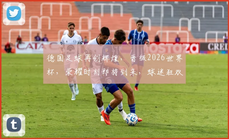 德国足球再创辉煌，晋级2026世界杯，荣耀时刻即将到来，球迷狂欢