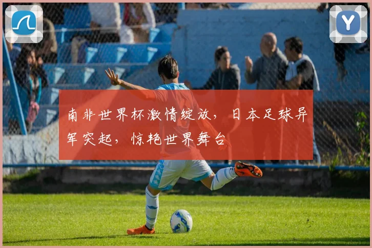 南非世界杯激情绽放，日本足球异军突起，惊艳世界舞台