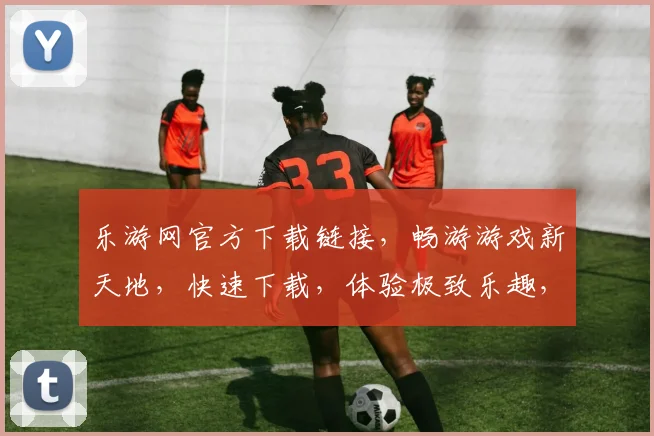 乐游网官方下载链接，畅游游戏新天地，快速下载，体验极致乐趣，不容错过